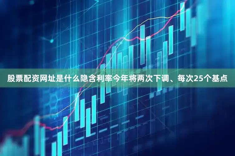 股票配资网址是什么隐含利率今年将两次下调、每次25个基点