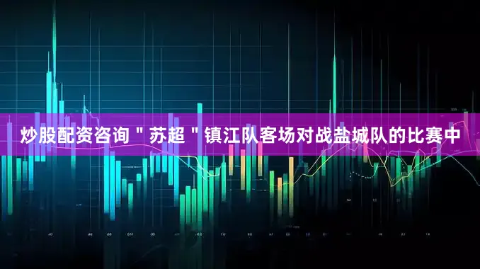 炒股配资咨询＂苏超＂镇江队客场对战盐城队的比赛中