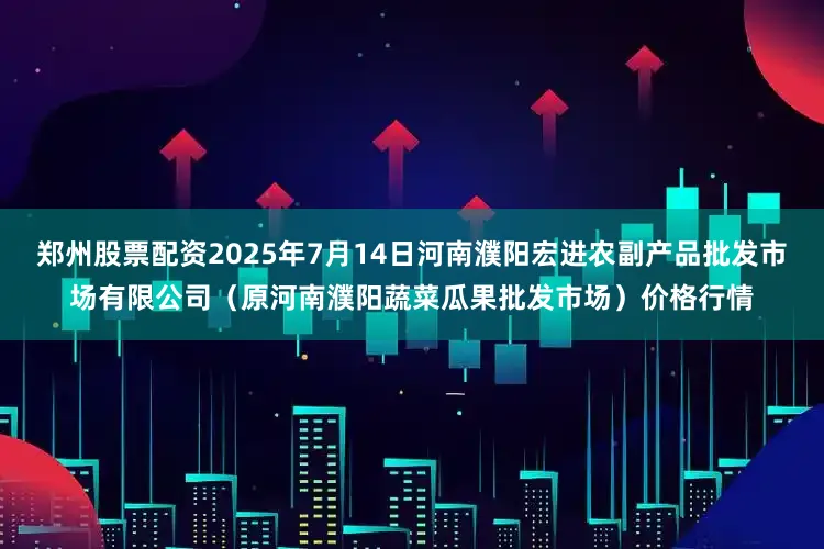 郑州股票配资2025年7月14日河南濮阳宏进农副产品批发市场有限公司（原河南濮阳蔬菜瓜果批发市场）价格行情