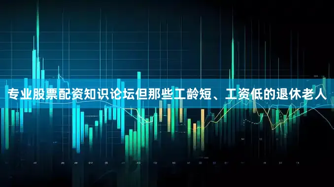 专业股票配资知识论坛但那些工龄短、工资低的退休老人