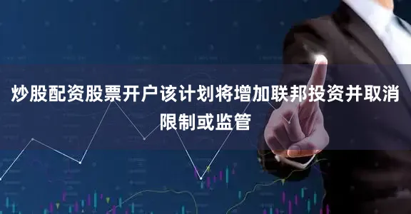 炒股配资股票开户该计划将增加联邦投资并取消限制或监管