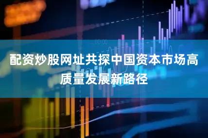 配资炒股网址共探中国资本市场高质量发展新路径