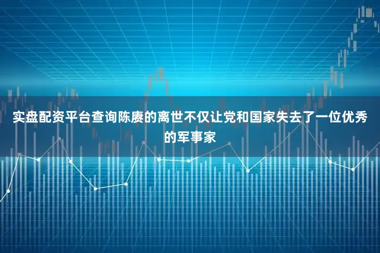 实盘配资平台查询陈赓的离世不仅让党和国家失去了一位优秀的军事家